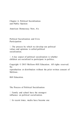 Chapter 6: Political Socialization
and Public Opinion
American Democracy Now, 4/e
Political Socialization and Civic
Participation
values and opinions is called political
socialization.
children are socialized to participate in politics.
Copyright © 2015 McGraw-Hill Education. All rights reserved.
No
reproduction or distribution without the prior written consent of
McGraw-
Hill Education.
The Process of Political Socialization
influence on political socialization.
 