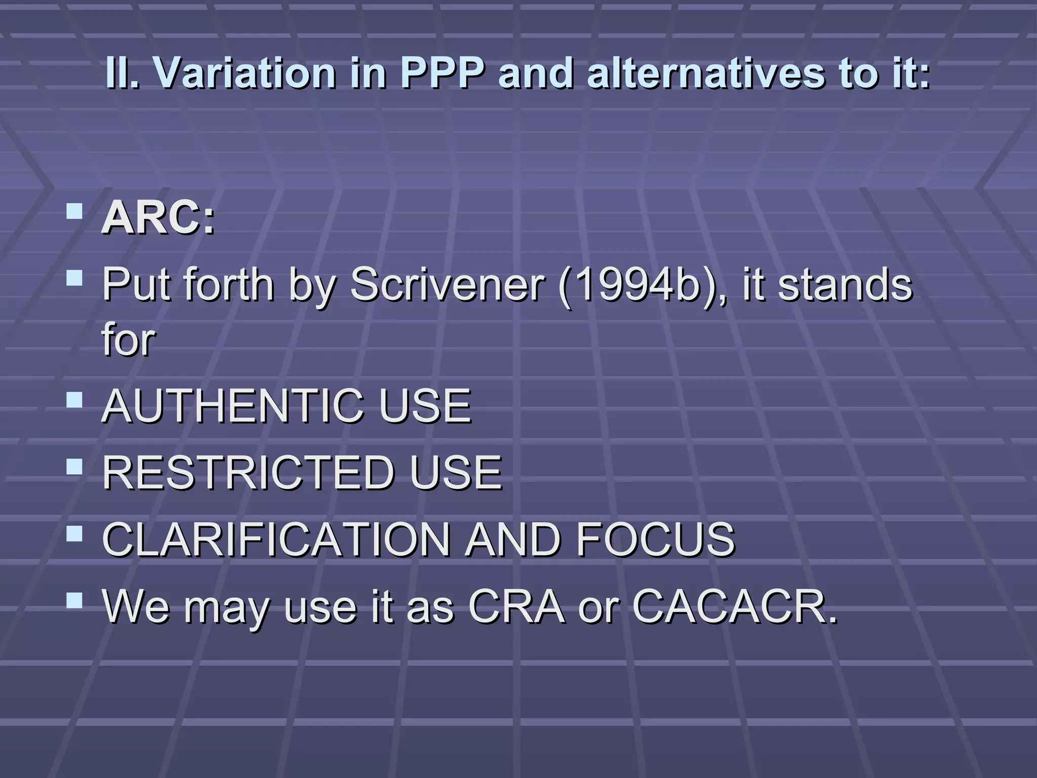 II. Variation in PPP and alternatives to it:


 ARC:
 Put forth by Scrivener (1994b), it stands
    for
   AUTHENTIC USE
   RESTRICTED USE
   CLARIFICATION AND FOCUS
   We may use it as CRA or CACACR.
 