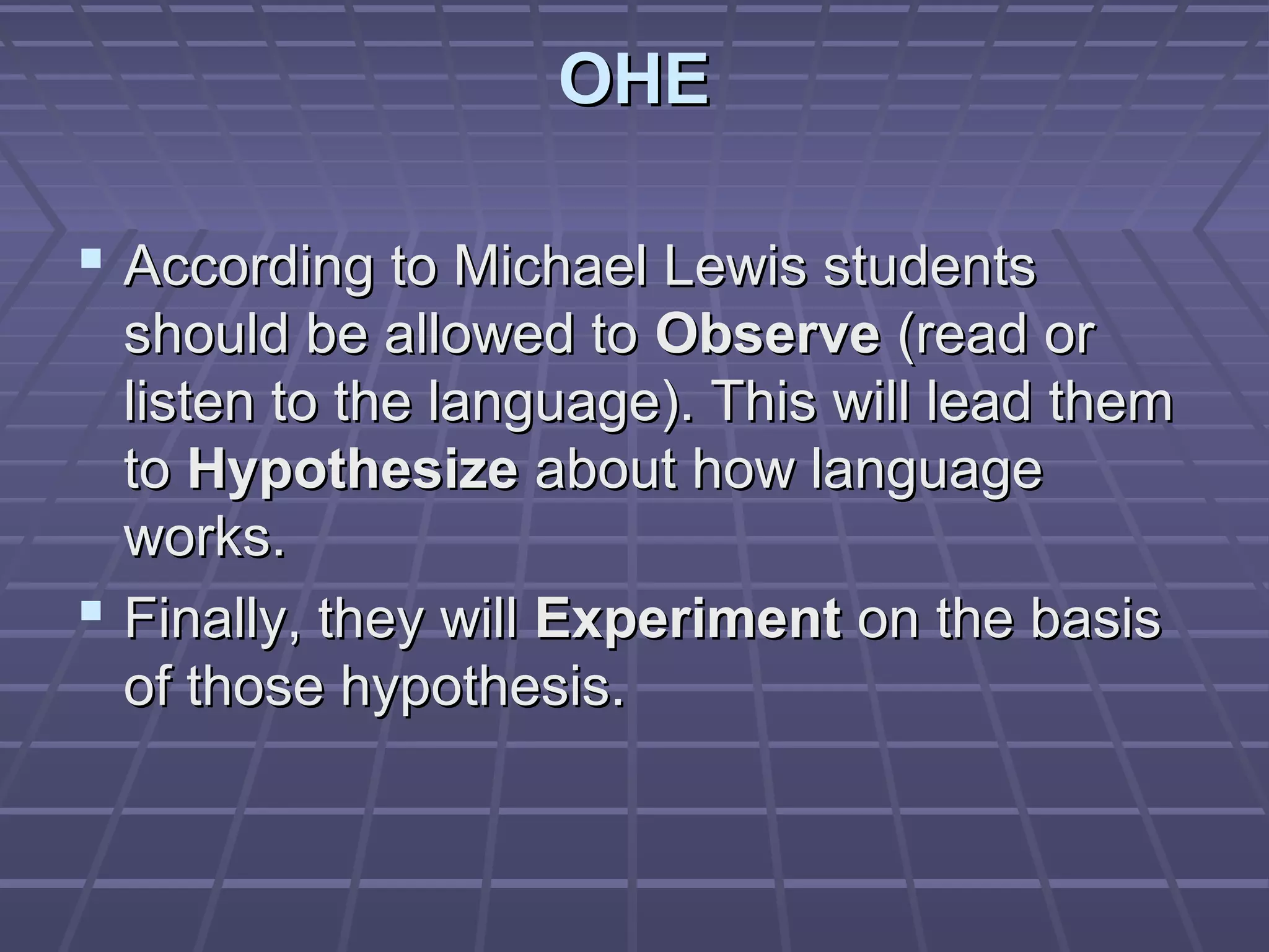 OHE

 According to Michael Lewis students
  should be allowed to Observe (read or
  listen to the language). This will lead them
  to Hypothesize about how language
  works.
 Finally, they will Experiment on the basis
  of those hypothesis.
 