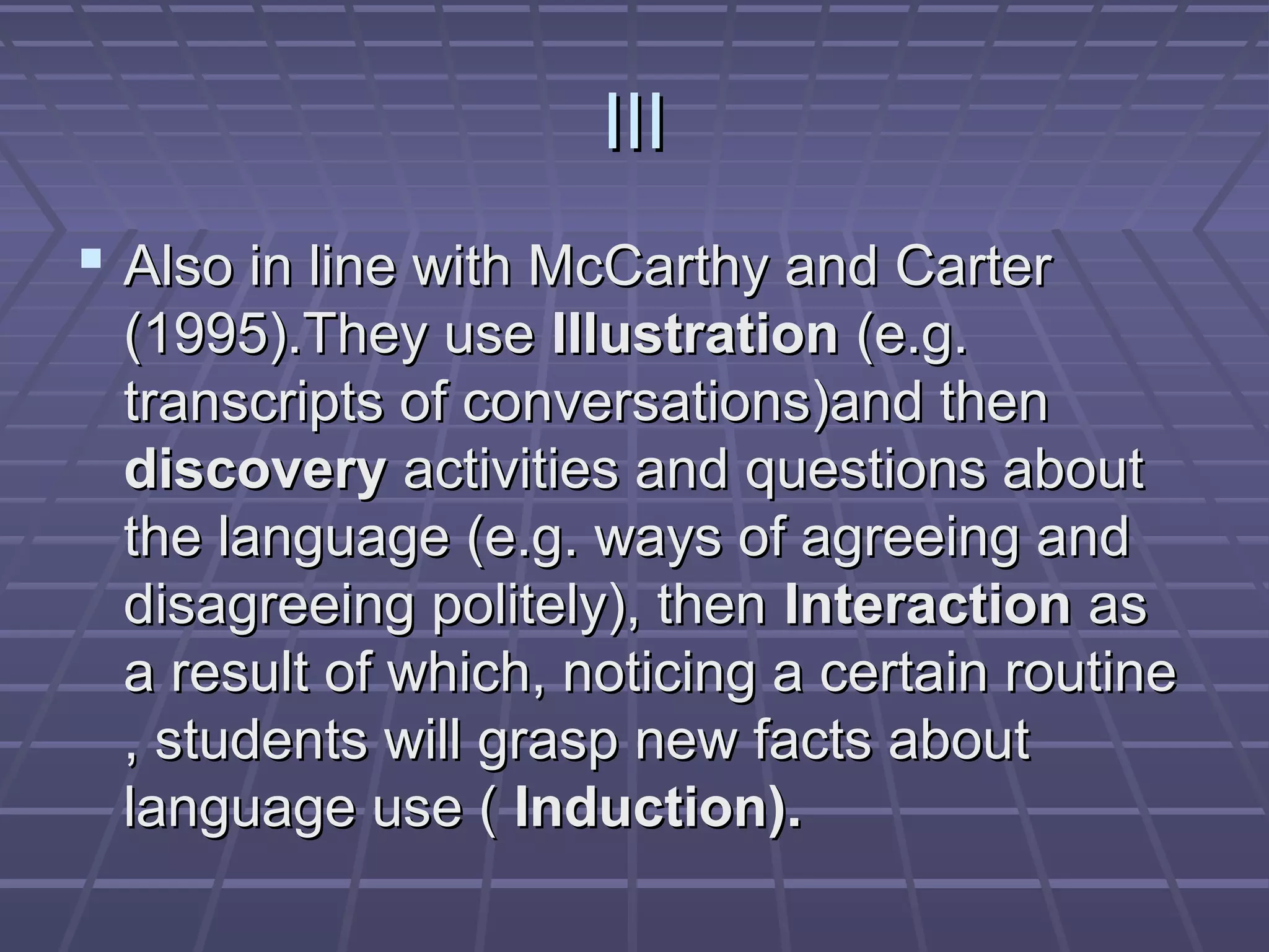 III
 Also in line with McCarthy and Carter
 (1995).They use Illustration (e.g.
 transcripts of conversations)and then
 discovery activities and questions about
 the language (e.g. ways of agreeing and
 disagreeing politely), then Interaction as
 a result of which, noticing a certain routine
 , students will grasp new facts about
 language use ( Induction).
 