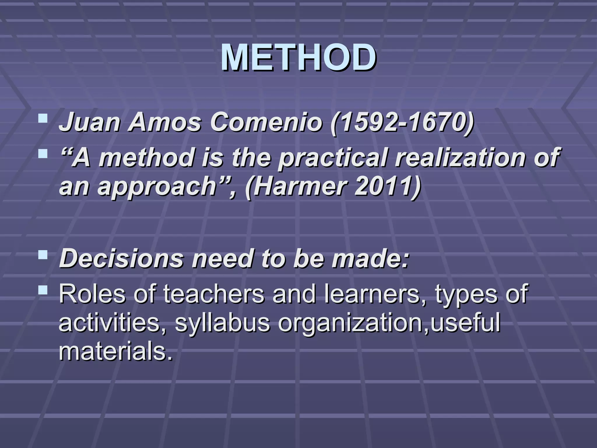 METHOD
 Juan Amos Comenio (1592-1670)
 “A method is the practical realization of
 an approach”, (Harmer 2011)

 Decisions need to be made:
 Roles of teachers and learners, types of
 activities, syllabus organization,useful
 materials.
 