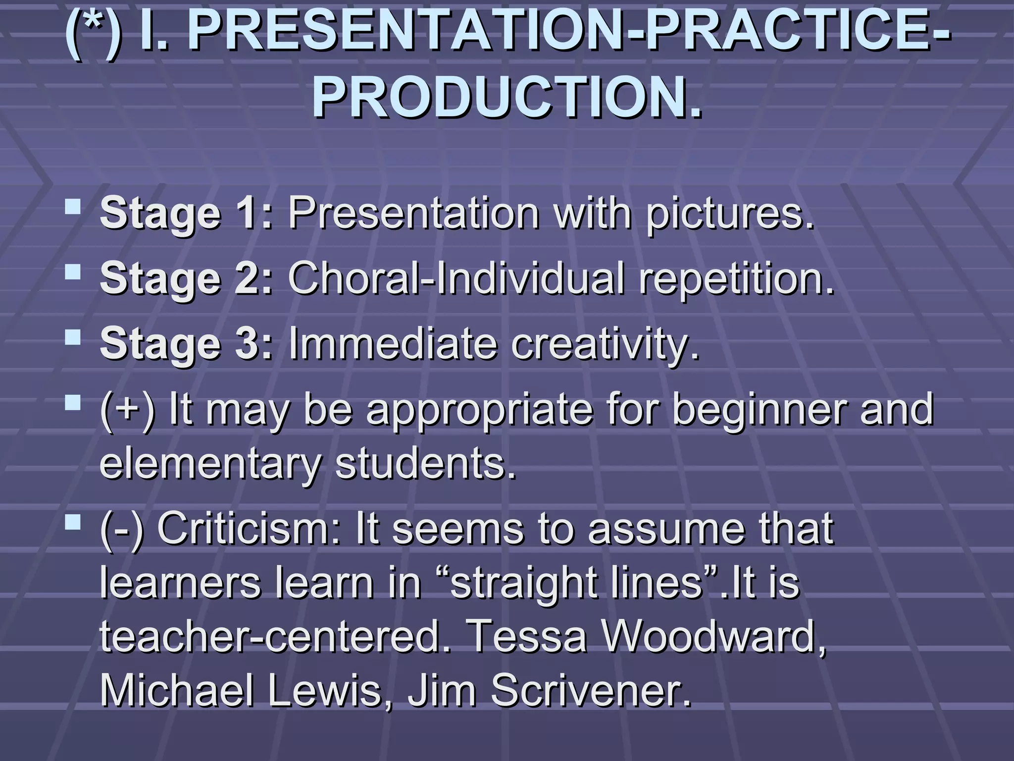 (*) I. PRESENTATION-PRACTICE-
          PRODUCTION.
 Stage 1: Presentation with pictures.
 Stage 2: Choral-Individual repetition.
 Stage 3: Immediate creativity.
 (+) It may be appropriate for beginner and
  elementary students.
 (-) Criticism: It seems to assume that
  learners learn in “straight lines”.It is
  teacher-centered. Tessa Woodward,
  Michael Lewis, Jim Scrivener.
 