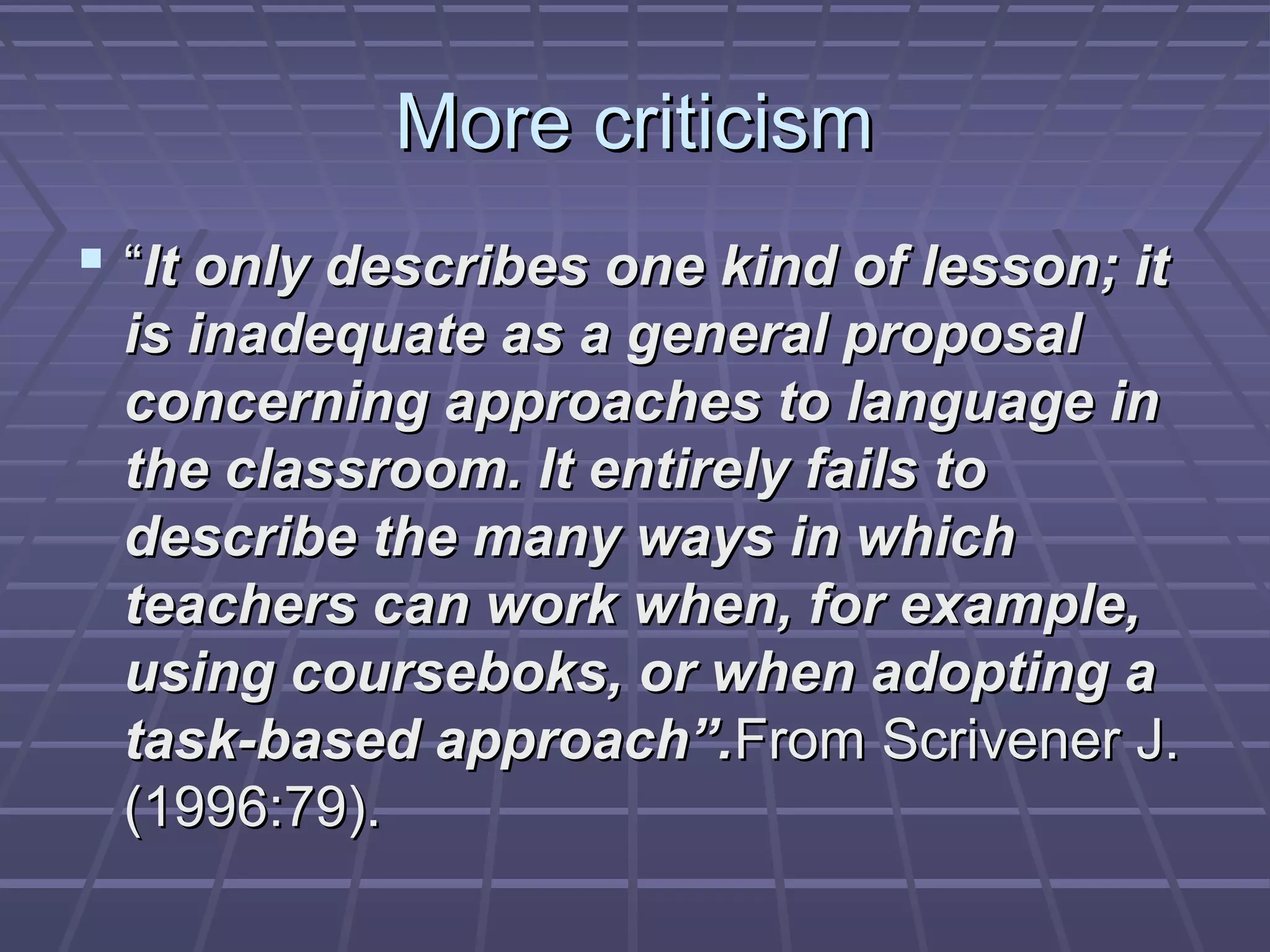 More criticism
 “It only describes one kind of lesson; it
 is inadequate as a general proposal
 concerning approaches to language in
 the classroom. It entirely fails to
 describe the many ways in which
 teachers can work when, for example,
 using courseboks, or when adopting a
 task-based approach”.From Scrivener J.
 (1996:79).
 