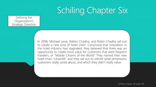 Schiling Chapter Six
Schilling chapter SIX page 109
Defining the
Organization’s
Strategic Direction
In 2008, Michael Levie, Rattan Chadha, and Robin Chadha set out
to create a new kind of hotel chain. Convinced that innovation in
the hotel industry had stagnated, they believed that there was an
opportunity to create more value for customers that were frequent
travelers, or “Mobile Citizens of the World.” They named their new
hotel chain “citizenM,” and they set out to rethink what dimensions
customers really cared about, and which they didn’t really value.
 