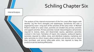 Schiling Chapter Six
Schilling chapter SIx page 115
Internal Analysis
The analysis of the internal environment of the firm most often begins with
identify- ing the firm’s strengths and weaknesses. Sometimes this task is
organized by exam- ining each of the activities of the value chain. In Michael
Porter’s model of a value chain, activities are divided into primary activities
and support activities. Primary activities include inbound logistics (all activities
required to receive, store, and disseminate inputs), operations (activities
involved in the trans- formation of inputs into outputs), outbound logistics
(activities required to collect, store, and distribute outputs), marketing and
sales (activities to inform buyers about products and services and to induce
their purchase), and service (after-sales activi- ties required to keep the
product or service working effectively).
 