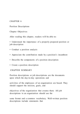 CHAPTER 6
Position Descriptions
Chapter Objectives
After reading this chapter, readers will be able to:
• Understand the importance of a properly prepared position or
job description
• Conduct a position analysis
• Appreciate the contribution made by a position’s incumbent
• Describe the components of a position description
• Create a position description
CHAPTER SUMMARY
Position descriptions or job descriptions are the documents
upon which the day-to-day operations and
activities of the employees of an organization are based. They
should support the mission, goals, and
objectives of the organization that creates them. All job
descriptions in an organization should use the
same format and a common vocabulary. Well-written position
descriptions include statements that
 