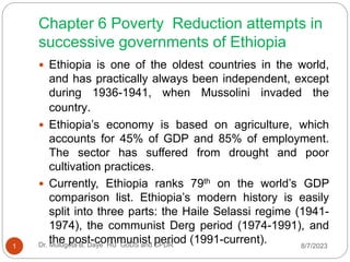 Chapter 6 Poverty Reduction attempts in
successive governments of Ethiopia
 Ethiopia is one of the oldest countries in the world,
and has practically always been independent, except
during 1936-1941, when Mussolini invaded the
country.
 Ethiopia’s economy is based on agriculture, which
accounts for 45% of GDP and 85% of employment.
The sector has suffered from drought and poor
cultivation practices.
 Currently, Ethiopia ranks 79th on the world’s GDP
comparison list. Ethiopia’s modern history is easily
split into three parts: the Haile Selassi regime (1941-
1974), the communist Derg period (1974-1991), and
the post-communist period (1991-current). 8/7/2023
1 Dr. Mulugeta B. Daye HU GoDS and CPDR
 