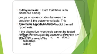 Null hypothesis: It state that there is no
difference among
groups or no association between the
predictor & the outcome variable. This
hypothesis need to be tested.
Alternative hypothesis: It contradict the null
hypothesis.
If the alternative hypothesis cannot be tested
directly, it is accepted by exclusion if the test of
significance rejects the
null
two
hypothesis.
There
tailed(two-
sided)
ar
e
twotype
s;
on
e
tail(one-
sided)
or
13
 