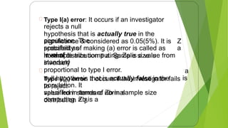 Type I(a) error: It occurs if an investigator
rejects a null
hypothesis that is actually true in the
population. The
probability of making (a) error is called as
level of
significance & considered as 0.05(5%). It is
specified as
in sample size computing. Za is a value from
standard
Z
a
normal distribution ≡ a. Sample size is
inversely
proportional to type I error.
Type II(β) error: it occurs if the investigator fails
to reject
a
null hypothesis that is actually false in the
population. It
specified in terms of Zb in sample size
computing. Zb is a
is
value from standard normal
distribution ≡ β
14
 