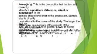 Power(1- β): This is the probability that the test will
correctly
identify a significant difference, effect or
association in the
sample should one exist in the population. Sample
size is directly
proportional to the power of the study. The larger the
sample
size, the study will have greater power to detect
significance
difference, effect or association.
Effect size: is a measure of the strength of the
relationship between
two variables in a population. It is the magnitude of
the effect
under the alternative hypothesis. The
bigger the
siz
e
ofth
e
effec
t
inth
e
populatio
n,
th
e
easi
er
it will b
e
tofind
.
15
 
