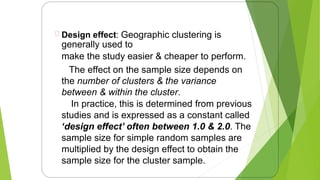 Design effect: Geographic clustering is
generally used to
make the study easier & cheaper to perform.
The effect on the sample size depends on
the number of clusters & the variance
between & within the cluster.
In practice, this is determined from previous
studies and is expressed as a constant called
‘design effect’ often between 1.0 & 2.0. The
sample size for simple random samples are
multiplied by the design effect to obtain the
sample size for the cluster sample.
16
 
