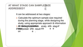 AT WHAT STAGE CAN SAMPLE SIZE
ADDRESSED?
B
E
It can be addressed at two stages:
2. Calculate the optimum sample size required
during the planning stage, while designing the
study, using appropriate approach & information
on some parameters.
3. Or through post-hoc
power
analy
sis
atth
e
stag
e
of
interpretati
on
ofth
e
result
.
19
 