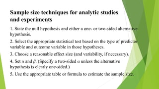 Sample size techniques for analytic studies
and experiments
1. State the null hypothesis and either a one- or two-sided alternative
hypothesis.
2. Select the appropriate statistical test based on the type of predictor
variable and outcome variable in those hypotheses.
3. Choose a reasonable effect size (and variability, if necessary).
4. Set α and β. (Specify a two-sided α unless the alternative
hypothesis is clearly one-sided.)
5. Use the appropriate table or formula to estimate the sample size.
 