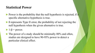 Statistical Power
 Power is the probability that the null hypothesis is rejected, if a
specific alternative hypothesis is true.
 ß represents Type II error, the probability of not rejecting the
null hypothesis when the given alternative is true.
 1-β = power.
 The power of a study should be minimally 80% and often,
studies are designed to have 90-95% power to detect a
particular clinical effect.
 