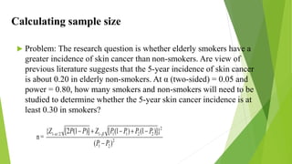 Calculating sample size
 Problem: The research question is whether elderly smokers have a
greater incidence of skin cancer than non-smokers. Are view of
previous literature suggests that the 5-year incidence of skin cancer
is about 0.20 in elderly non-smokers. At α (two-sided) = 0.05 and
power = 0.80, how many smokers and non-smokers will need to be
studied to determine whether the 5-year skin cancer incidence is at
least 0.30 in smokers?
n = 2
2
1
2
2
2
1
1
1
2
/
1
)
(
}
)]
1
(
)
1
(
[
)]
1
(
2
[
{
P
P
P
P
P
P
Z
P
P
Z





 
 

 