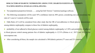 RISK FACTORS OF DIABETIC NEPHROPATHY AMONG TYPE 2 DIABETES PATIENTS AT UNIVERSITY
TEACHING HOSPITAL OF KIGALI (CHUK), RWANDA
 Two population proportion formula ……using Epi Info Version 7 statistical package software.
 The following assumptions will be used: 95% confidence interval, 80% power, considering rare case occurrence the
ratio of 1 case to 3 controls will be used,
 Odds Ratio of 6 will be considered from other study that the OR of non-adherence to blood glucose measurement
among diabetic nephropathy compare to those free of diabetic nephropathy,
 probability of not adhered to blood glucose control among diabetic nephropathy is 2.38% and probability of adhered
to blood glucose control among patients free of diabetic nephropathy is 12.31% (Hintsa et al., 2017) and 10% for the
non-response rate.
 After considering all these, the sample size calculated is 308 diabetic patients (77 cases and 231 controls).
 
