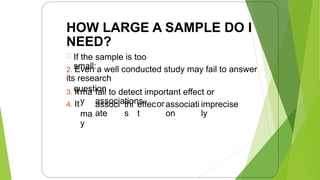 HOW LARGE A SAMPLE DO I
NEED?
If the sample is too
small:
2. Even a well conducted study may fail to answer
its research
question
3. It
4. It
ma
y
ma
y
fail to detect important effect or
associations
associ
ate
thi
s
effec
t
orassociati
on
imprecise
ly
8
 