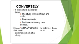 CONVERSELY
If the sample size is too
large:
2. The study will be difficult and
costly
3. Time constraint
4. Available cases e.g rare
disease.
5. Loss of accuracy.
Hence, optimum sample
size must
commencement of a
study.
b
e
determin
ed
befor
e
9
 