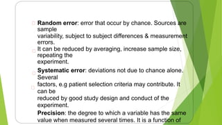 Random error: error that occur by chance. Sources are
sample
variability, subject to subject differences & measurement
errors.
It can be reduced by averaging, increase sample size,
repeating the
experiment.
Systematic error: deviations not due to chance alone.
Several
factors, e.g patient selection criteria may contribute. It
can be
reduced by good study design and conduct of the
experiment.
Precision: the degree to which a variable has the same
value when measured several times. It is a function of
11
 