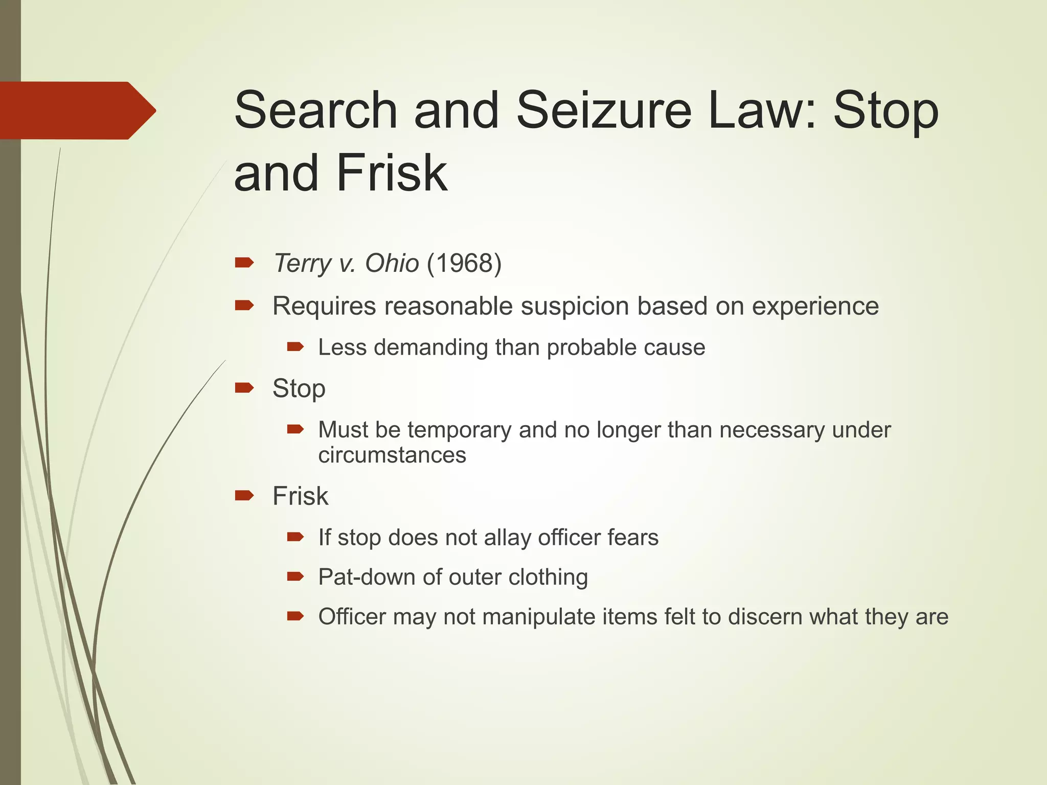 Search and Seizure Law: Stop
and Frisk
 Terry v. Ohio (1968)
 Requires reasonable suspicion based on experience
 Less demanding than probable cause
 Stop
 Must be temporary and no longer than necessary under
circumstances
 Frisk
 If stop does not allay officer fears
 Pat-down of outer clothing
 Officer may not manipulate items felt to discern what they are
 