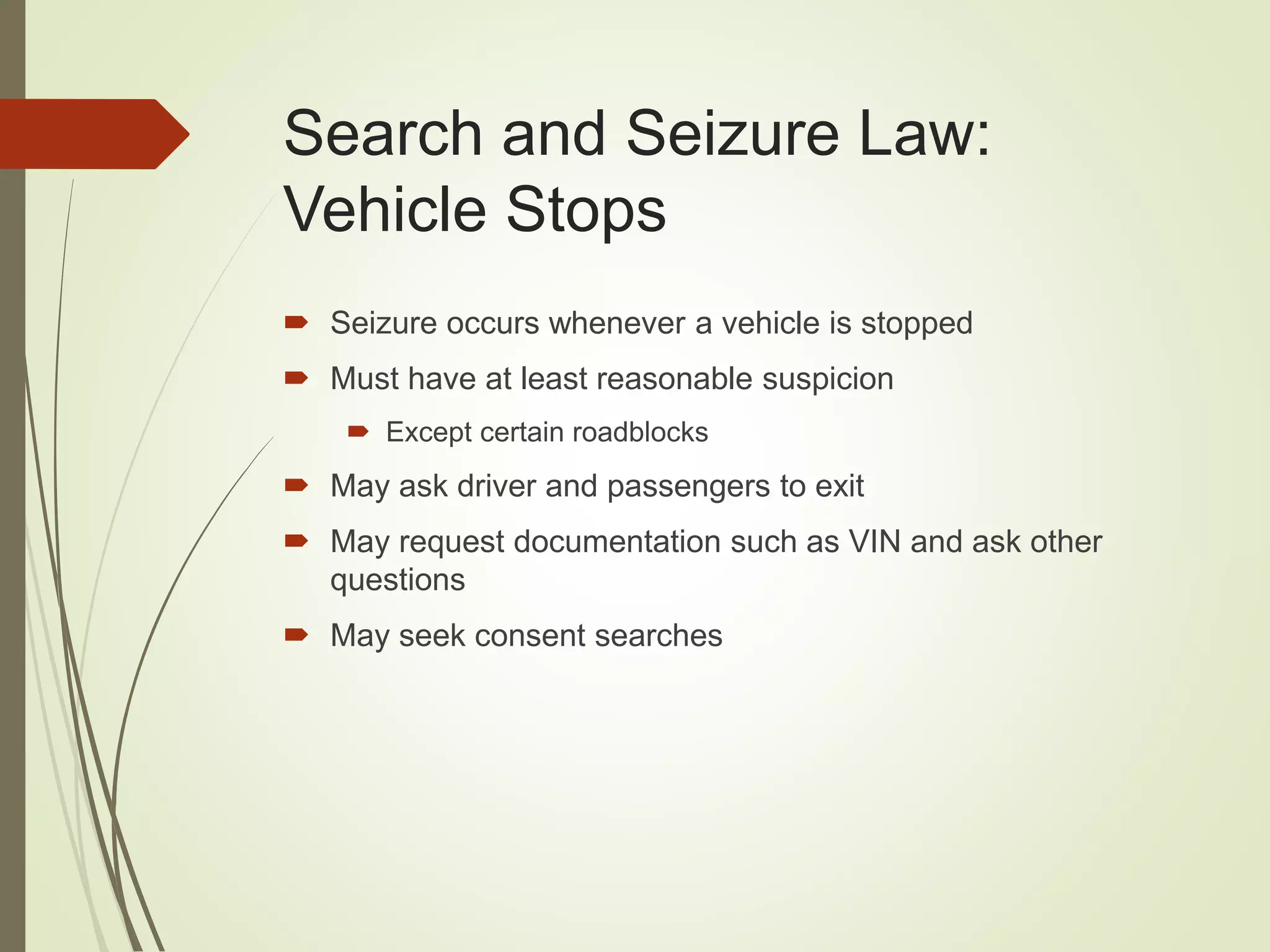 Search and Seizure Law:
Vehicle Stops
 Seizure occurs whenever a vehicle is stopped
 Must have at least reasonable suspicion
 Except certain roadblocks
 May ask driver and passengers to exit
 May request documentation such as VIN and ask other
questions
 May seek consent searches
 