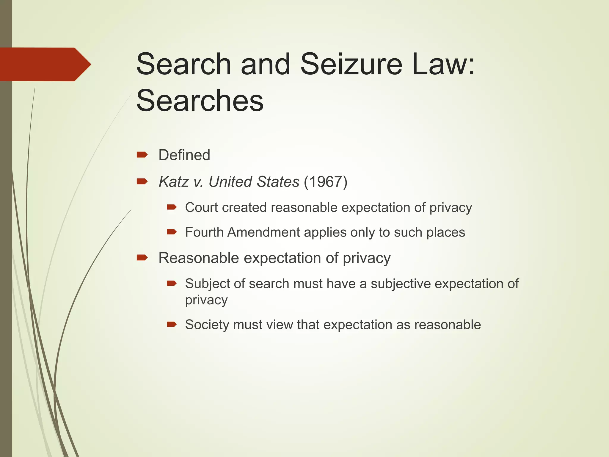 Search and Seizure Law:
Searches
 Defined
 Katz v. United States (1967)
 Court created reasonable expectation of privacy
 Fourth Amendment applies only to such places
 Reasonable expectation of privacy
 Subject of search must have a subjective expectation of
privacy
 Society must view that expectation as reasonable
 