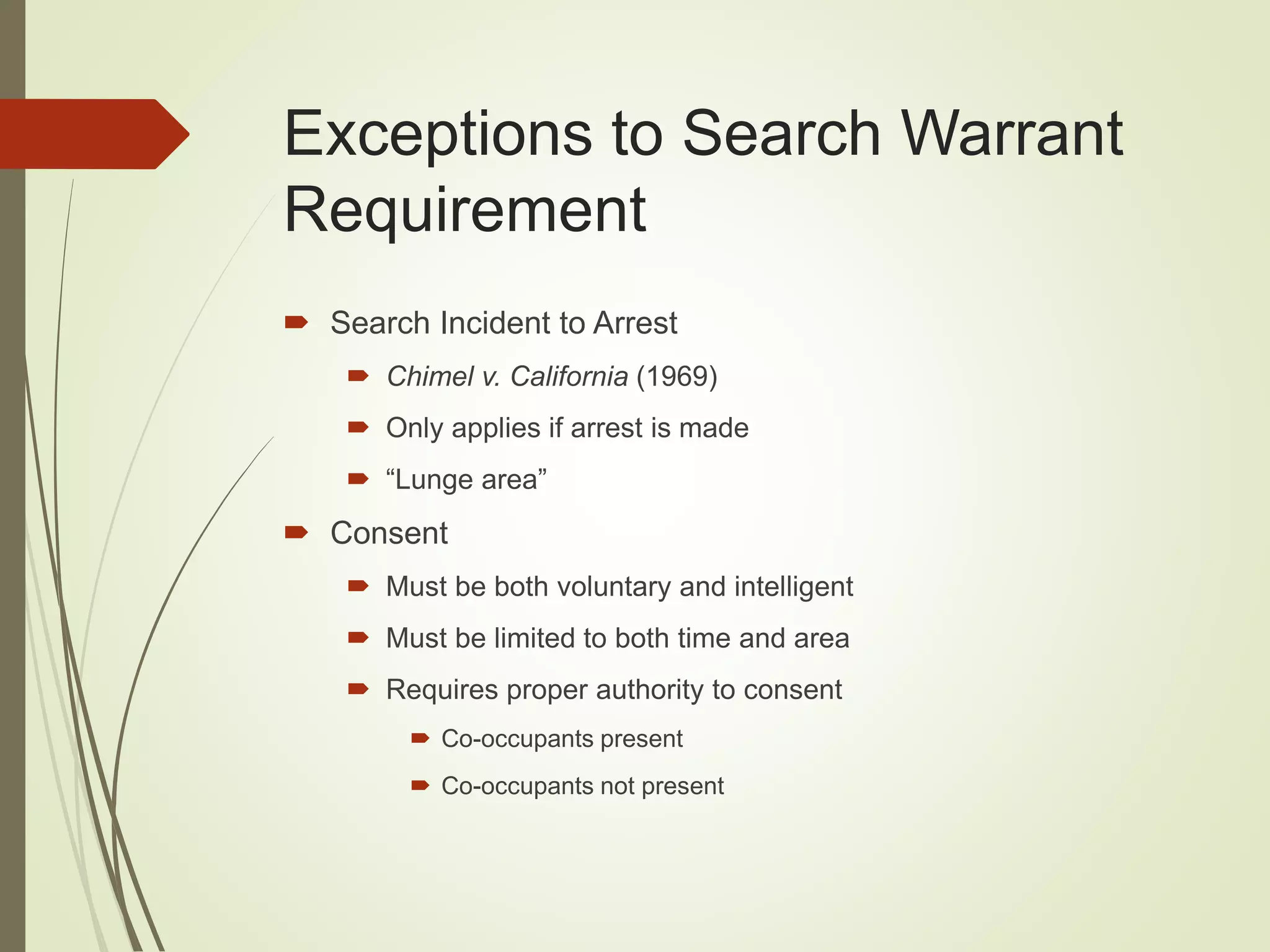 Exceptions to Search Warrant
Requirement
 Search Incident to Arrest
 Chimel v. California (1969)
 Only applies if arrest is made
 “Lunge area”
 Consent
 Must be both voluntary and intelligent
 Must be limited to both time and area
 Requires proper authority to consent
 Co-occupants present
 Co-occupants not present
 