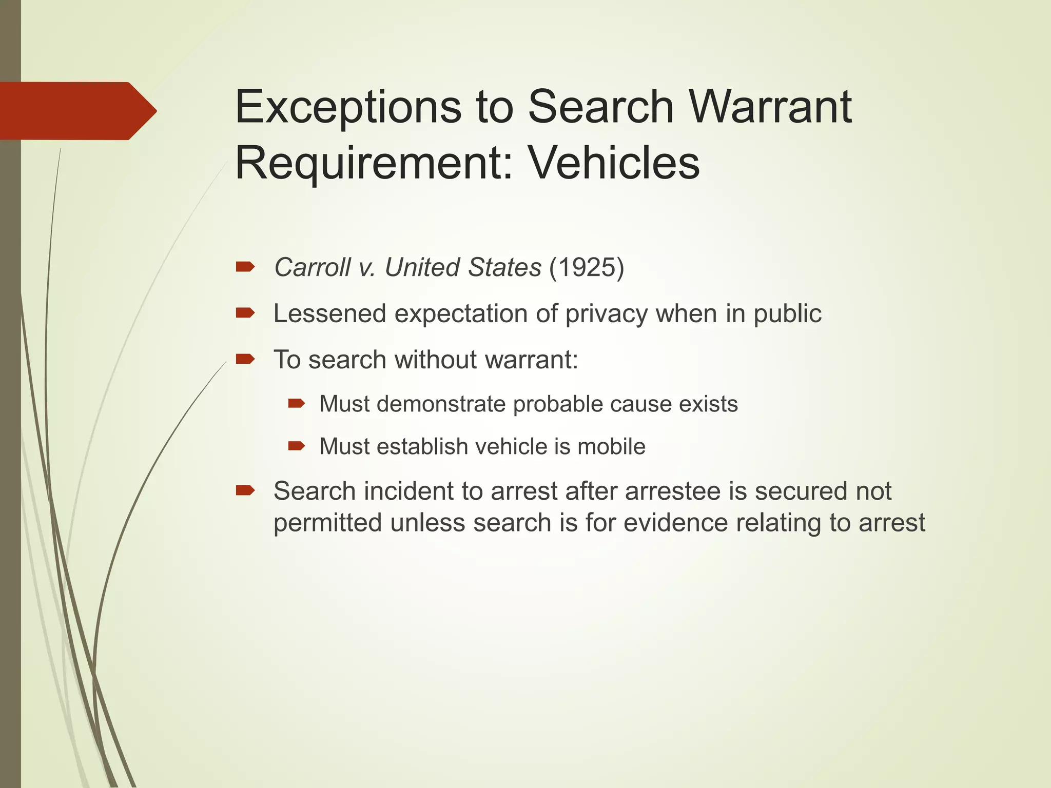 Exceptions to Search Warrant
Requirement: Vehicles
 Carroll v. United States (1925)
 Lessened expectation of privacy when in public
 To search without warrant:
 Must demonstrate probable cause exists
 Must establish vehicle is mobile
 Search incident to arrest after arrestee is secured not
permitted unless search is for evidence relating to arrest
 