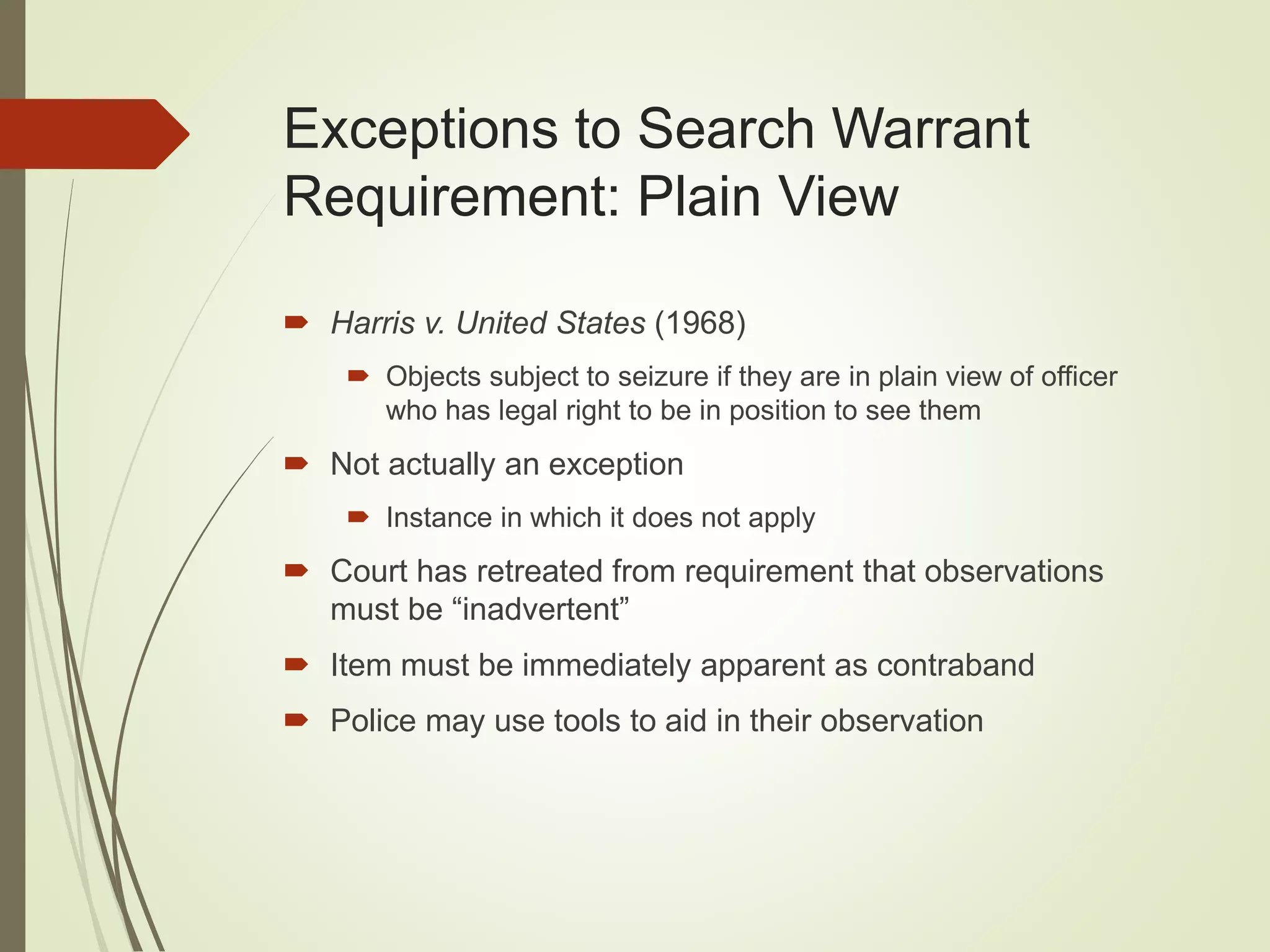 Exceptions to Search Warrant
Requirement: Plain View
 Harris v. United States (1968)
 Objects subject to seizure if they are in plain view of officer
who has legal right to be in position to see them
 Not actually an exception
 Instance in which it does not apply
 Court has retreated from requirement that observations
must be “inadvertent”
 Item must be immediately apparent as contraband
 Police may use tools to aid in their observation
 