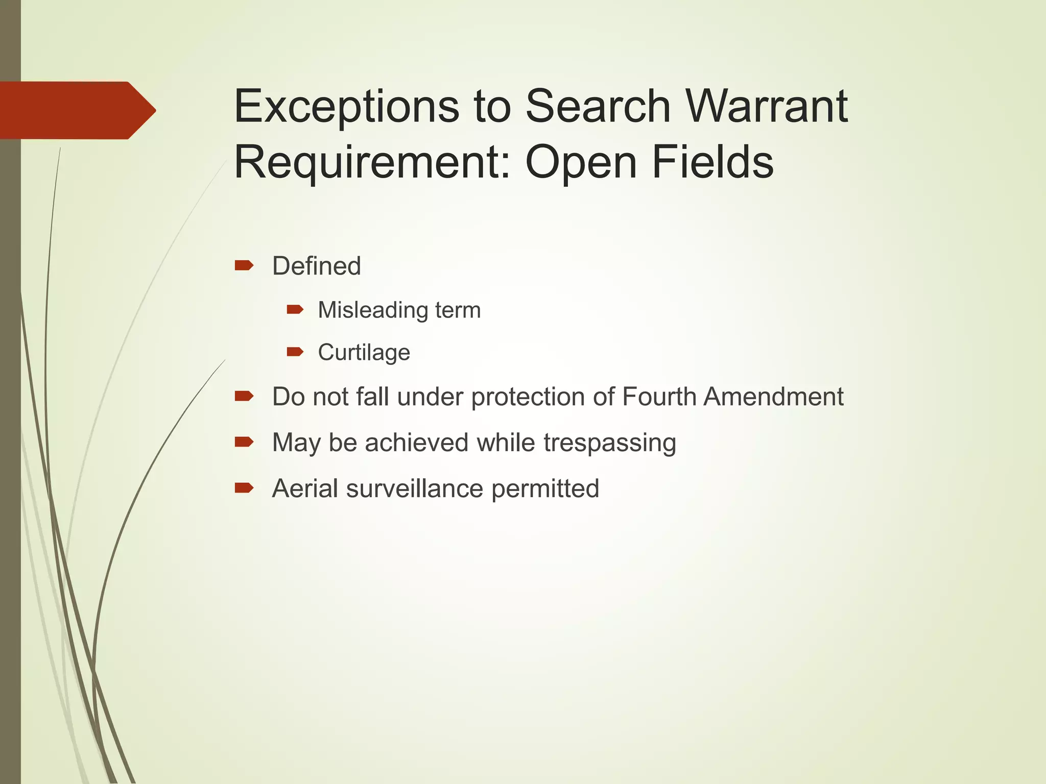 Exceptions to Search Warrant
Requirement: Open Fields
 Defined
 Misleading term
 Curtilage
 Do not fall under protection of Fourth Amendment
 May be achieved while trespassing
 Aerial surveillance permitted
 