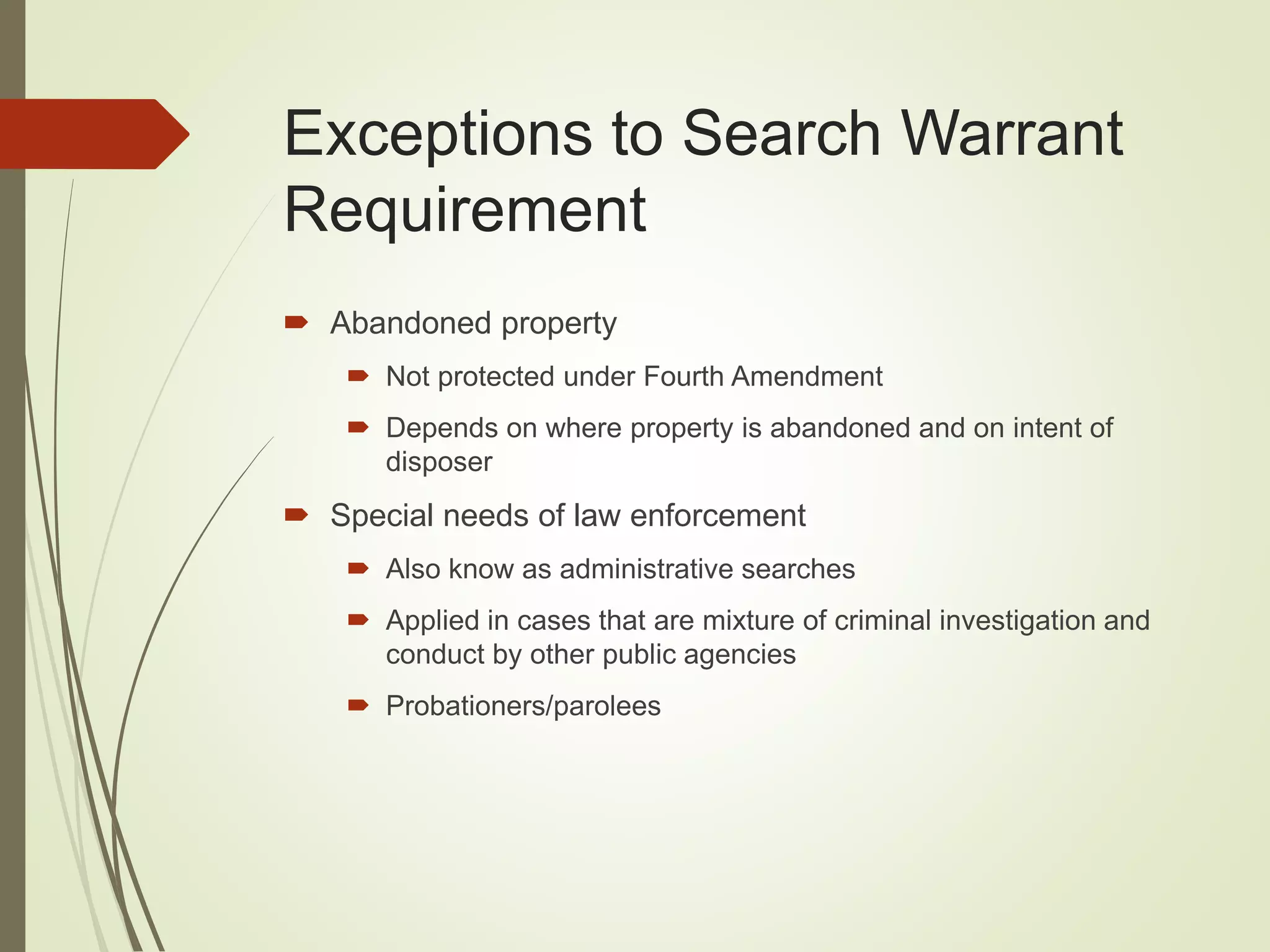 Exceptions to Search Warrant
Requirement
 Abandoned property
 Not protected under Fourth Amendment
 Depends on where property is abandoned and on intent of
disposer
 Special needs of law enforcement
 Also know as administrative searches
 Applied in cases that are mixture of criminal investigation and
conduct by other public agencies
 Probationers/parolees
 