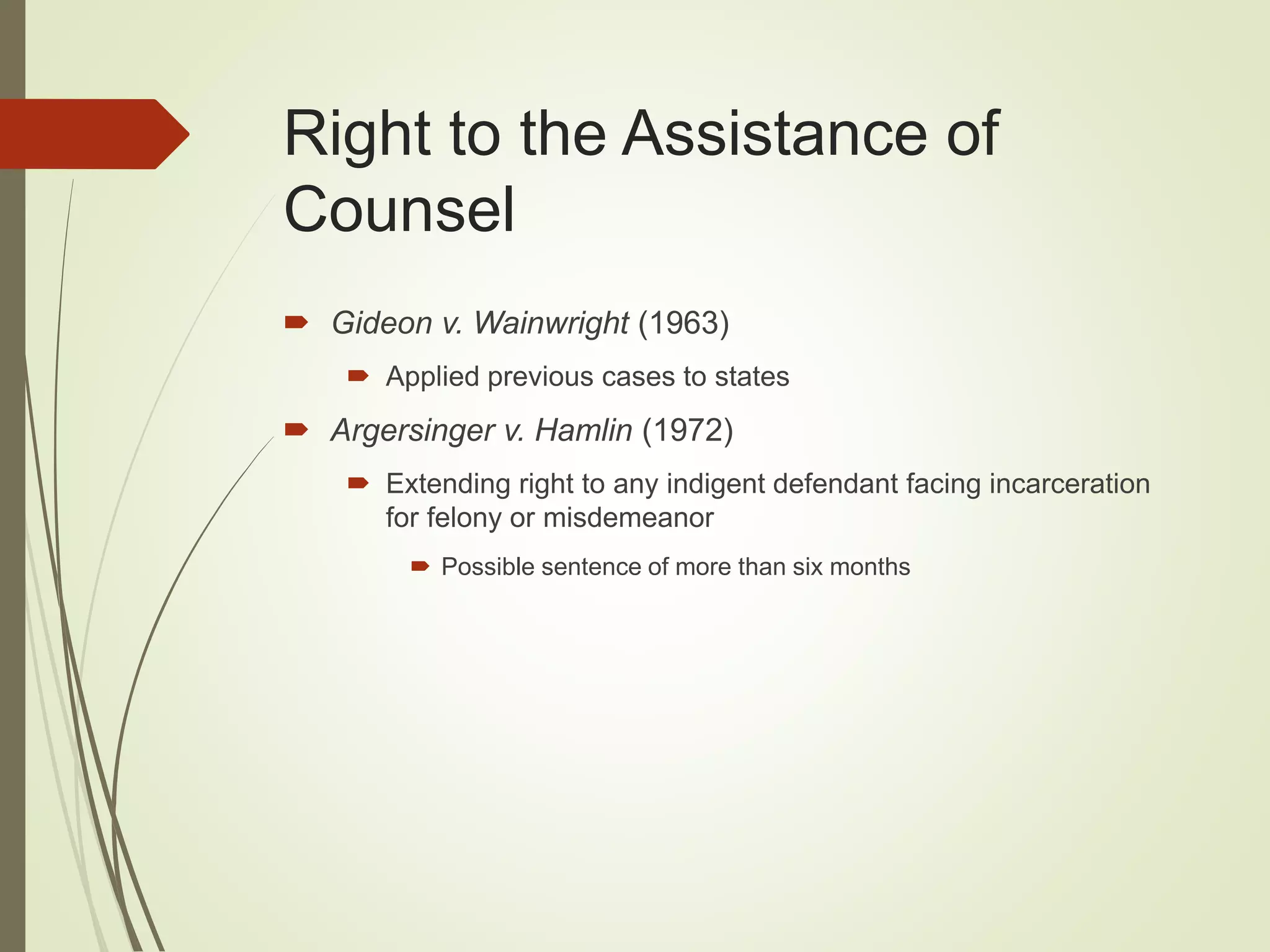 Right to the Assistance of
Counsel
 Gideon v. Wainwright (1963)
 Applied previous cases to states
 Argersinger v. Hamlin (1972)
 Extending right to any indigent defendant facing incarceration
for felony or misdemeanor
 Possible sentence of more than six months
 