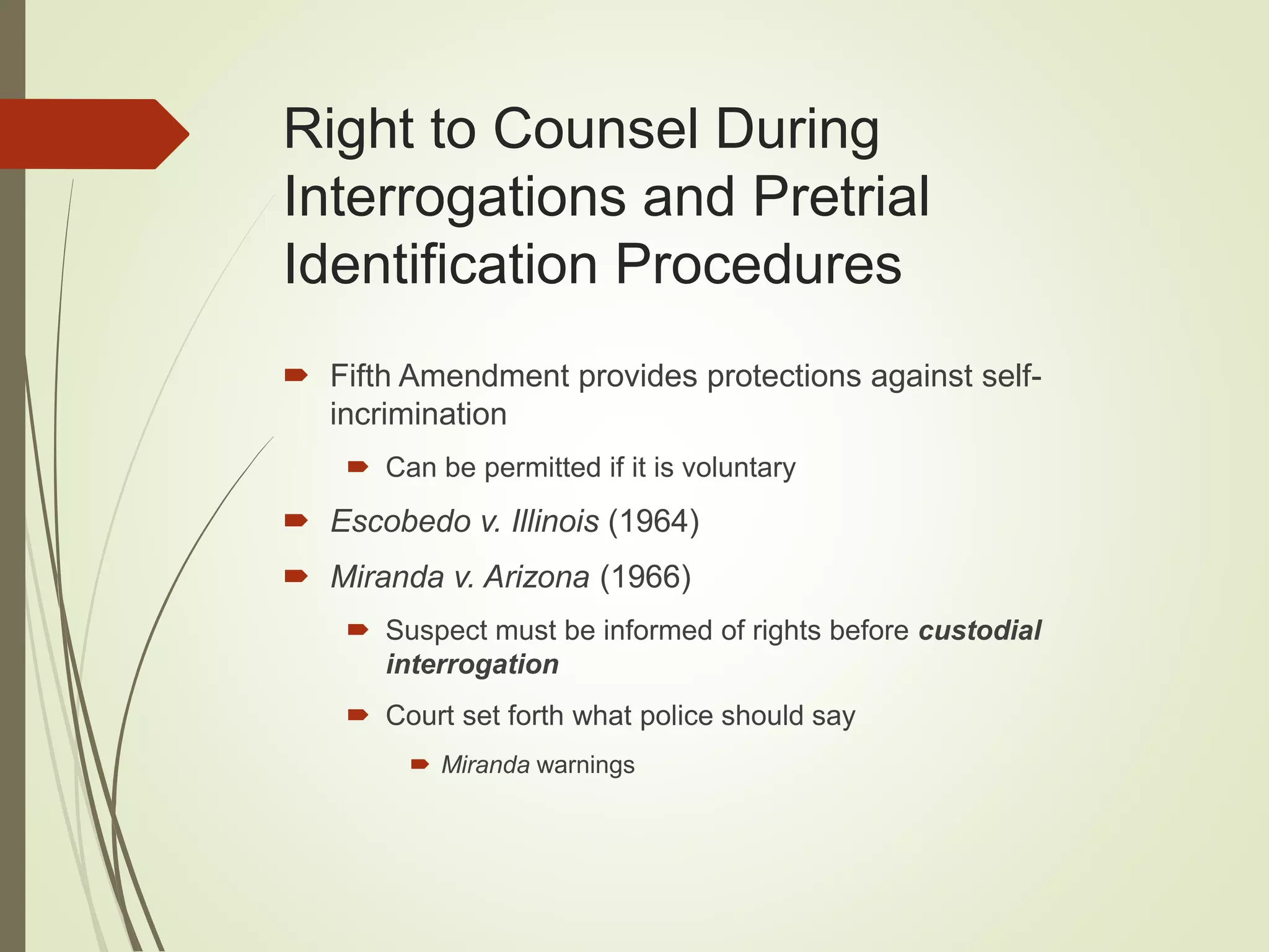 Right to Counsel During
Interrogations and Pretrial
Identification Procedures
 Fifth Amendment provides protections against self-
incrimination
 Can be permitted if it is voluntary
 Escobedo v. Illinois (1964)
 Miranda v. Arizona (1966)
 Suspect must be informed of rights before custodial
interrogation
 Court set forth what police should say
 Miranda warnings
 