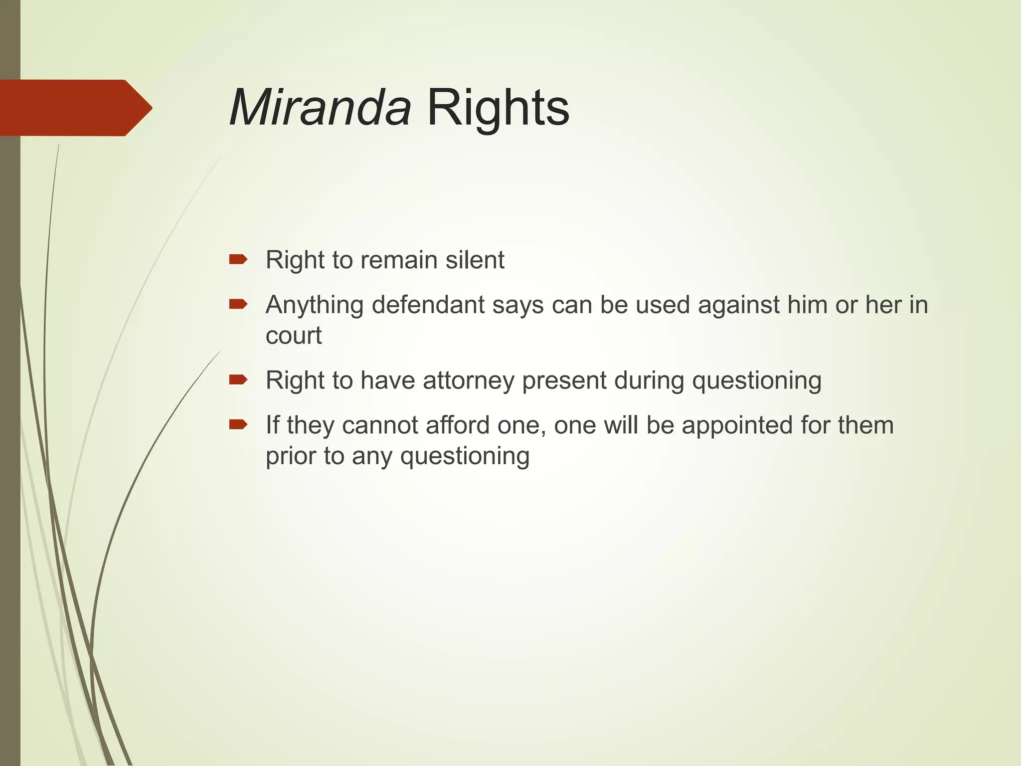 Miranda Rights
 Right to remain silent
 Anything defendant says can be used against him or her in
court
 Right to have attorney present during questioning
 If they cannot afford one, one will be appointed for them
prior to any questioning
 