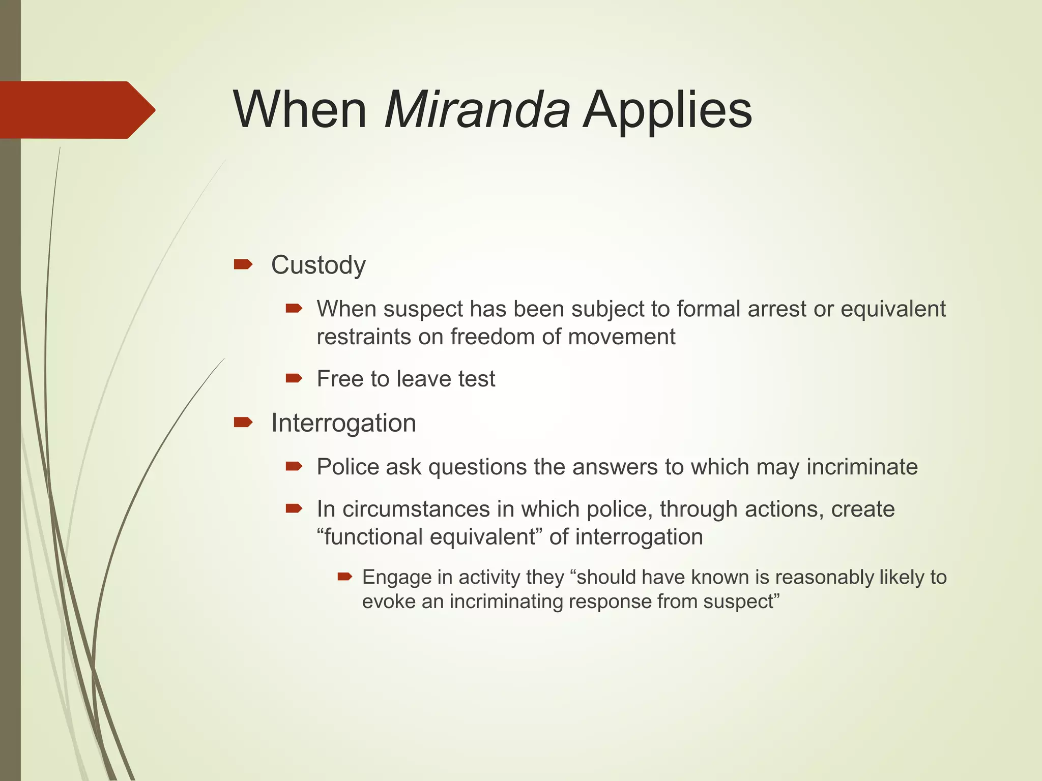 When Miranda Applies
 Custody
 When suspect has been subject to formal arrest or equivalent
restraints on freedom of movement
 Free to leave test
 Interrogation
 Police ask questions the answers to which may incriminate
 In circumstances in which police, through actions, create
“functional equivalent” of interrogation
 Engage in activity they “should have known is reasonably likely to
evoke an incriminating response from suspect”
 