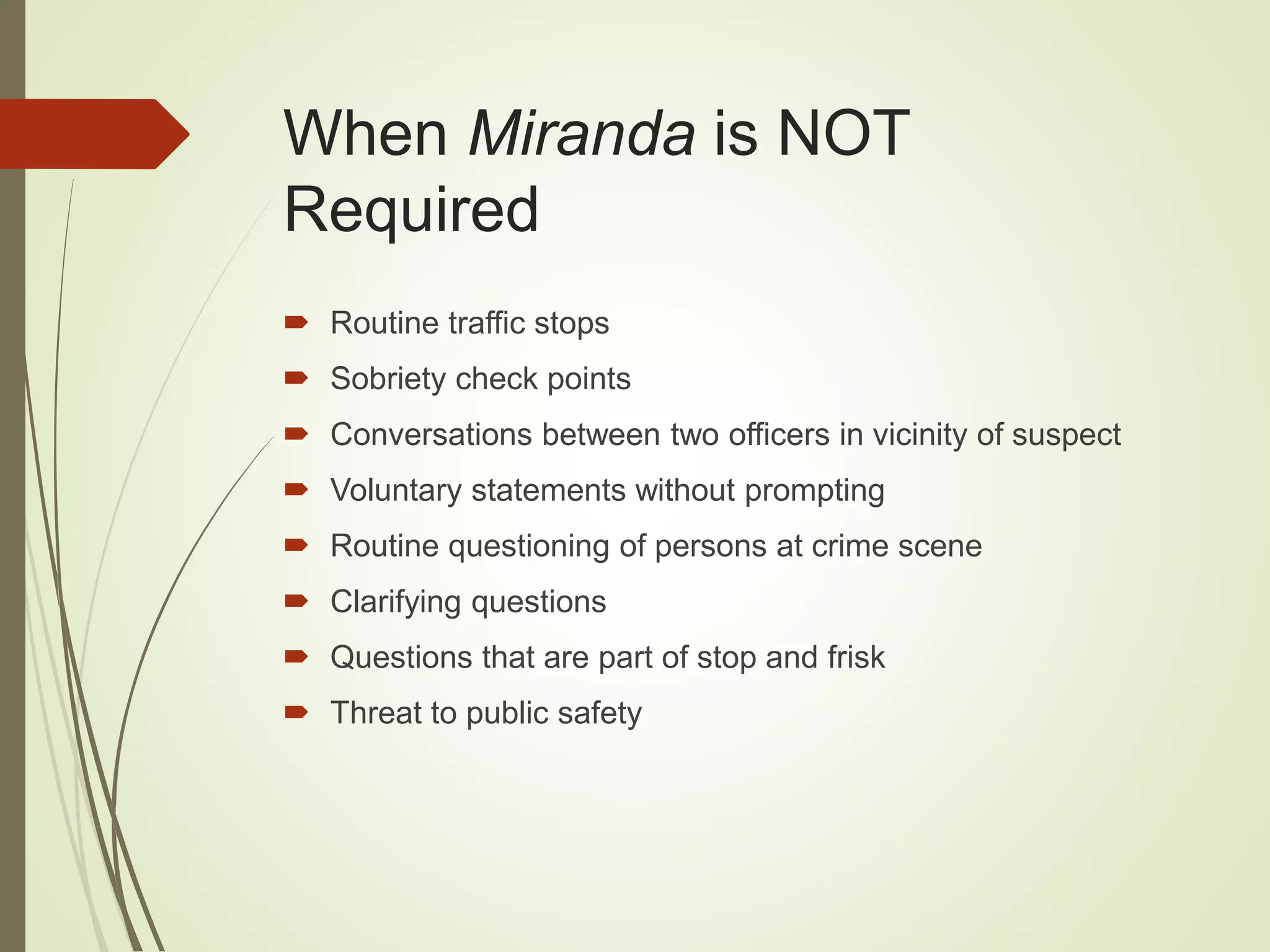 When Miranda is NOT
Required
 Routine traffic stops
 Sobriety check points
 Conversations between two officers in vicinity of suspect
 Voluntary statements without prompting
 Routine questioning of persons at crime scene
 Clarifying questions
 Questions that are part of stop and frisk
 Threat to public safety
 