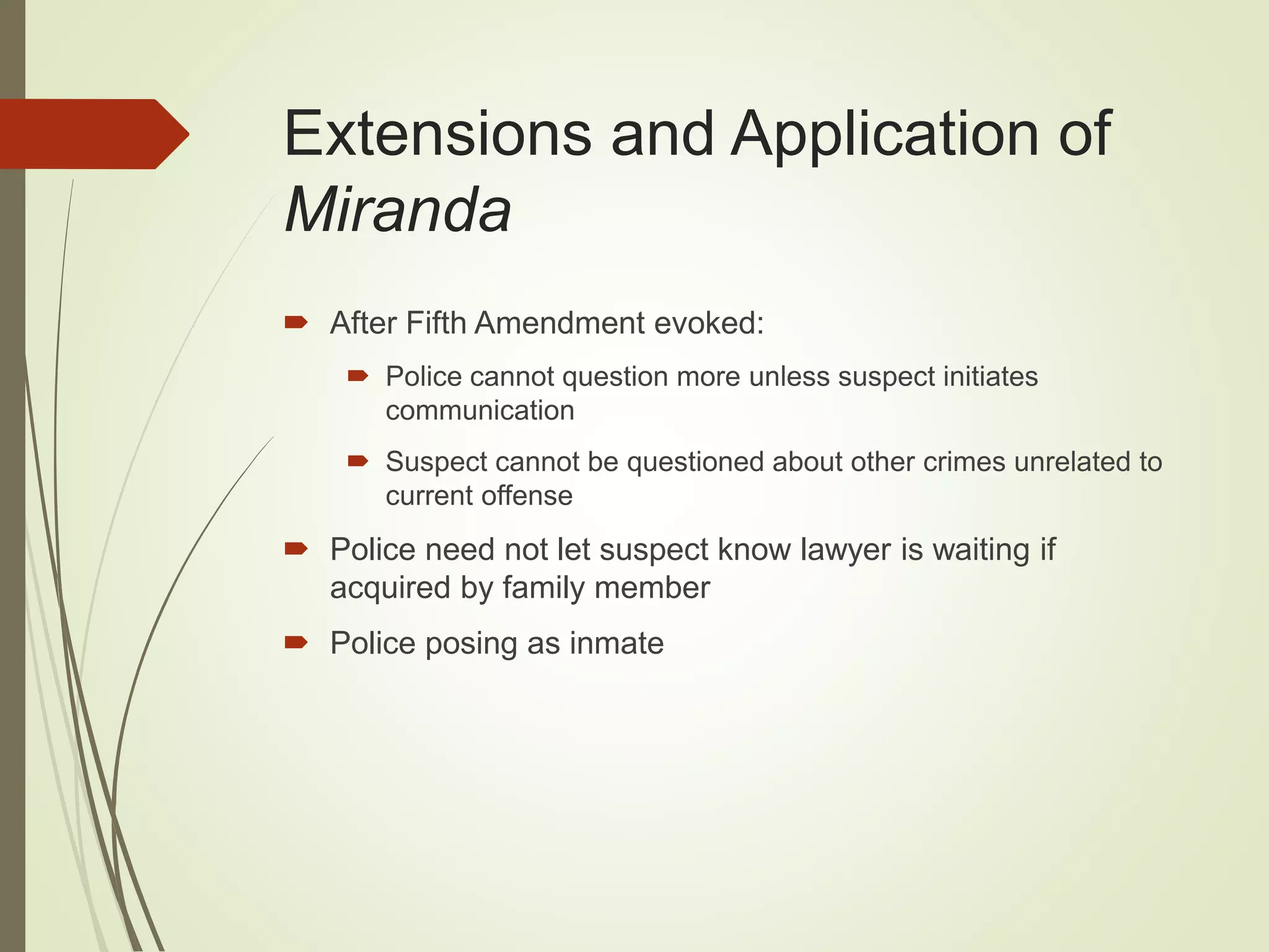 Extensions and Application of
Miranda
 After Fifth Amendment evoked:
 Police cannot question more unless suspect initiates
communication
 Suspect cannot be questioned about other crimes unrelated to
current offense
 Police need not let suspect know lawyer is waiting if
acquired by family member
 Police posing as inmate
 