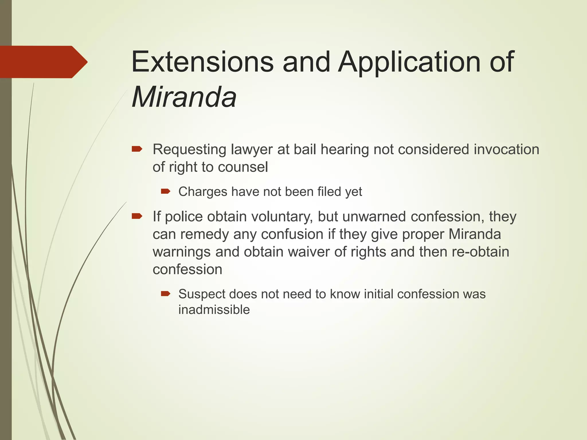 Extensions and Application of
Miranda
 Requesting lawyer at bail hearing not considered invocation
of right to counsel
 Charges have not been filed yet
 If police obtain voluntary, but unwarned confession, they
can remedy any confusion if they give proper Miranda
warnings and obtain waiver of rights and then re-obtain
confession
 Suspect does not need to know initial confession was
inadmissible
 