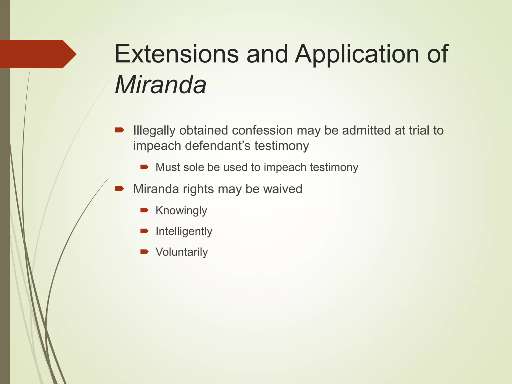 Extensions and Application of
Miranda
 Illegally obtained confession may be admitted at trial to
impeach defendant’s testimony
 Must sole be used to impeach testimony
 Miranda rights may be waived
 Knowingly
 Intelligently
 Voluntarily
 