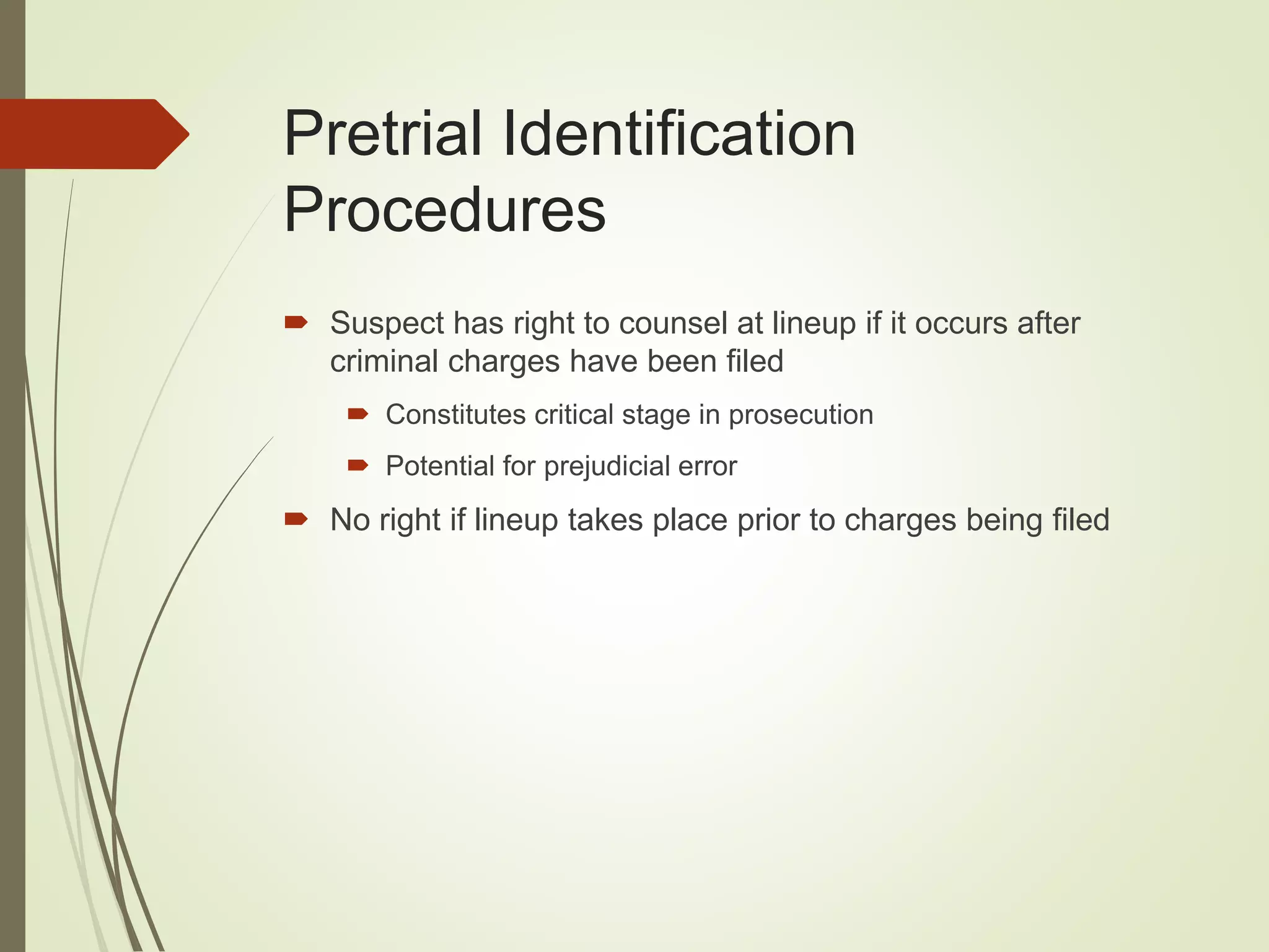 Pretrial Identification
Procedures
 Suspect has right to counsel at lineup if it occurs after
criminal charges have been filed
 Constitutes critical stage in prosecution
 Potential for prejudicial error
 No right if lineup takes place prior to charges being filed
 