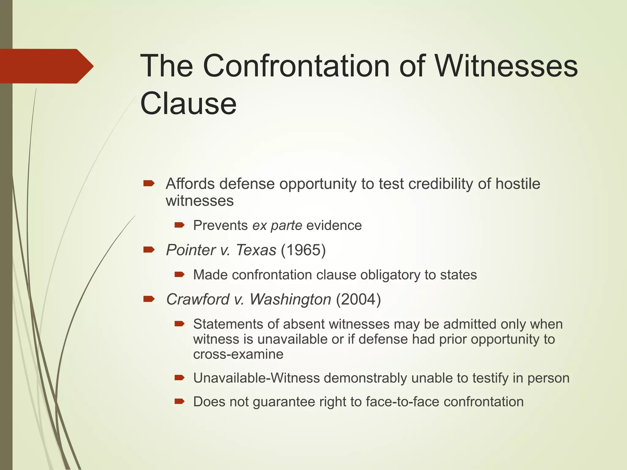 The Confrontation of Witnesses
Clause
 Affords defense opportunity to test credibility of hostile
witnesses
 Prevents ex parte evidence
 Pointer v. Texas (1965)
 Made confrontation clause obligatory to states
 Crawford v. Washington (2004)
 Statements of absent witnesses may be admitted only when
witness is unavailable or if defense had prior opportunity to
cross-examine
 Unavailable-Witness demonstrably unable to testify in person
 Does not guarantee right to face-to-face confrontation
 