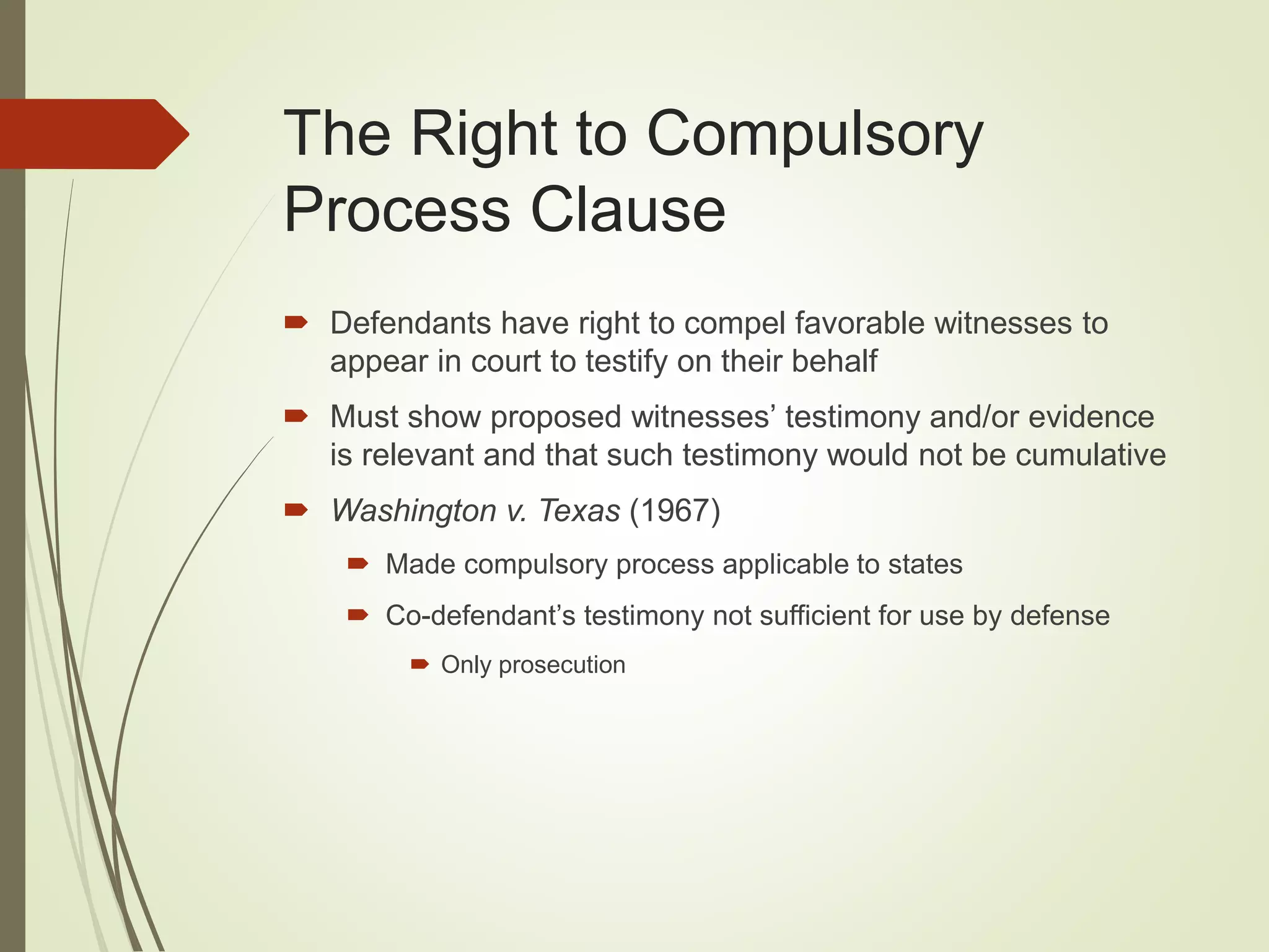 The Right to Compulsory
Process Clause
 Defendants have right to compel favorable witnesses to
appear in court to testify on their behalf
 Must show proposed witnesses’ testimony and/or evidence
is relevant and that such testimony would not be cumulative
 Washington v. Texas (1967)
 Made compulsory process applicable to states
 Co-defendant’s testimony not sufficient for use by defense
 Only prosecution
 