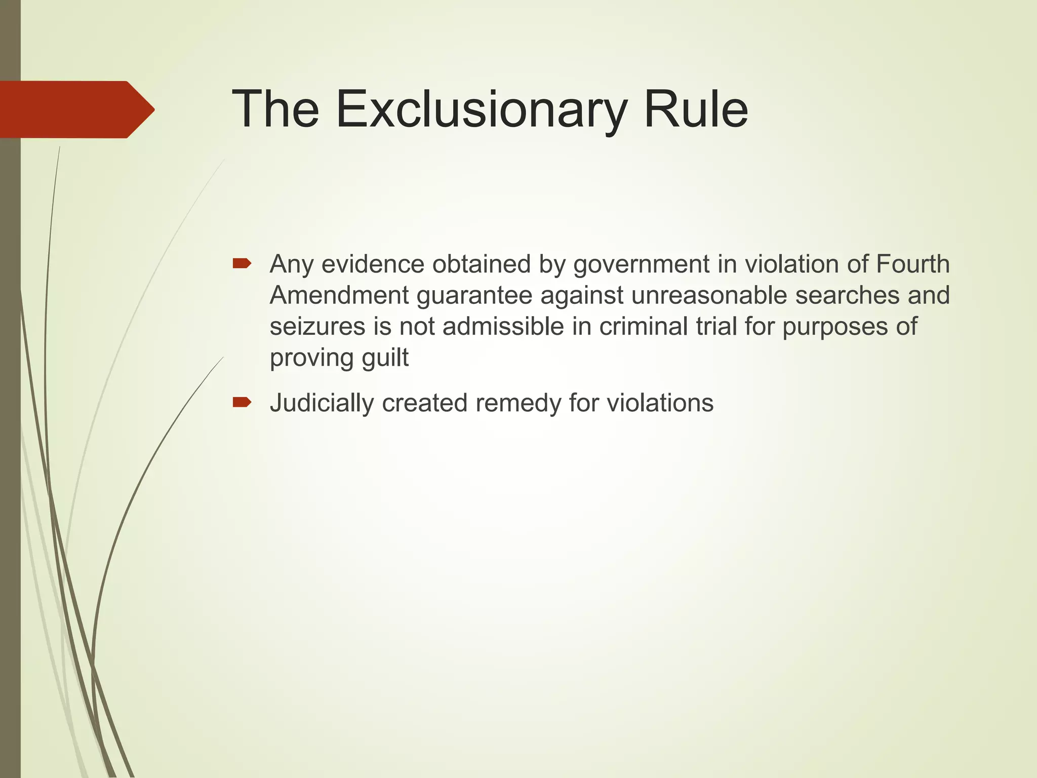 The Exclusionary Rule
 Any evidence obtained by government in violation of Fourth
Amendment guarantee against unreasonable searches and
seizures is not admissible in criminal trial for purposes of
proving guilt
 Judicially created remedy for violations
 