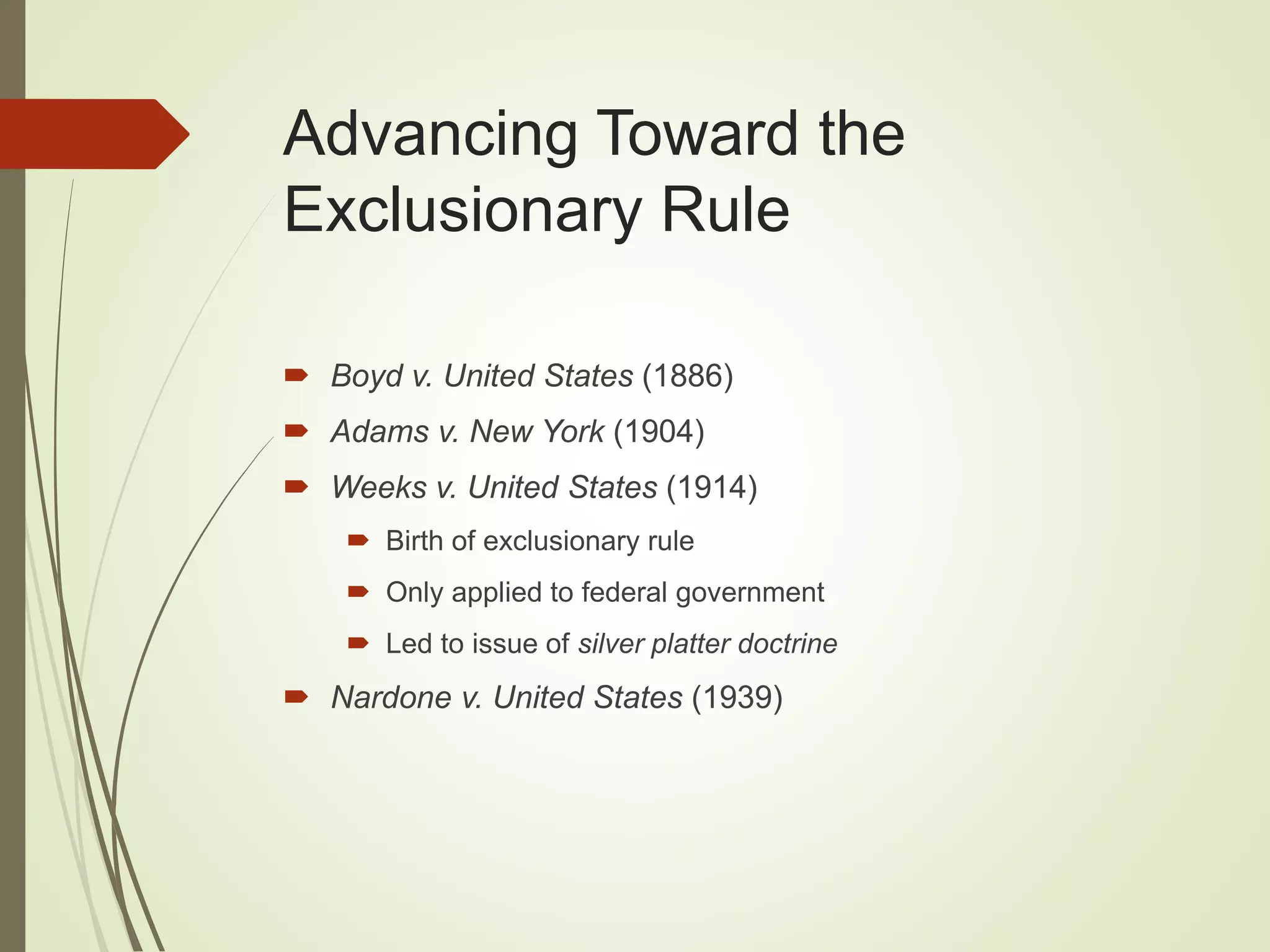 Advancing Toward the
Exclusionary Rule
 Boyd v. United States (1886)
 Adams v. New York (1904)
 Weeks v. United States (1914)
 Birth of exclusionary rule
 Only applied to federal government
 Led to issue of silver platter doctrine
 Nardone v. United States (1939)
 