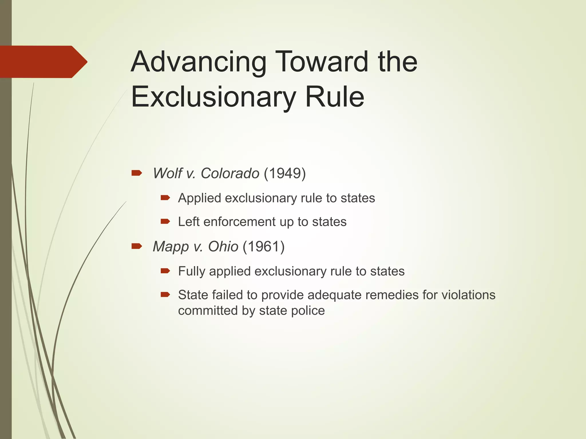 Advancing Toward the
Exclusionary Rule
 Wolf v. Colorado (1949)
 Applied exclusionary rule to states
 Left enforcement up to states
 Mapp v. Ohio (1961)
 Fully applied exclusionary rule to states
 State failed to provide adequate remedies for violations
committed by state police
 