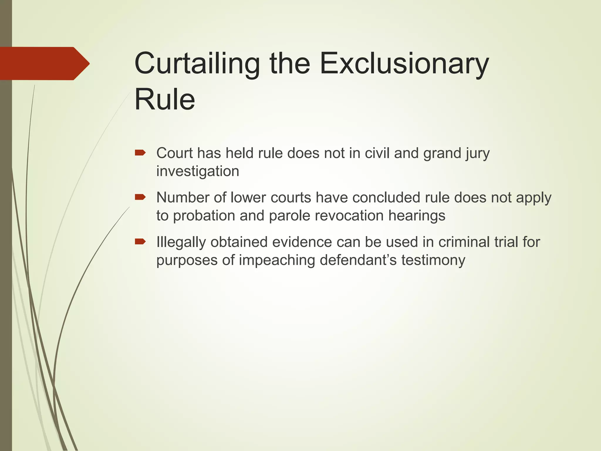 Curtailing the Exclusionary
Rule
 Court has held rule does not in civil and grand jury
investigation
 Number of lower courts have concluded rule does not apply
to probation and parole revocation hearings
 Illegally obtained evidence can be used in criminal trial for
purposes of impeaching defendant’s testimony
 