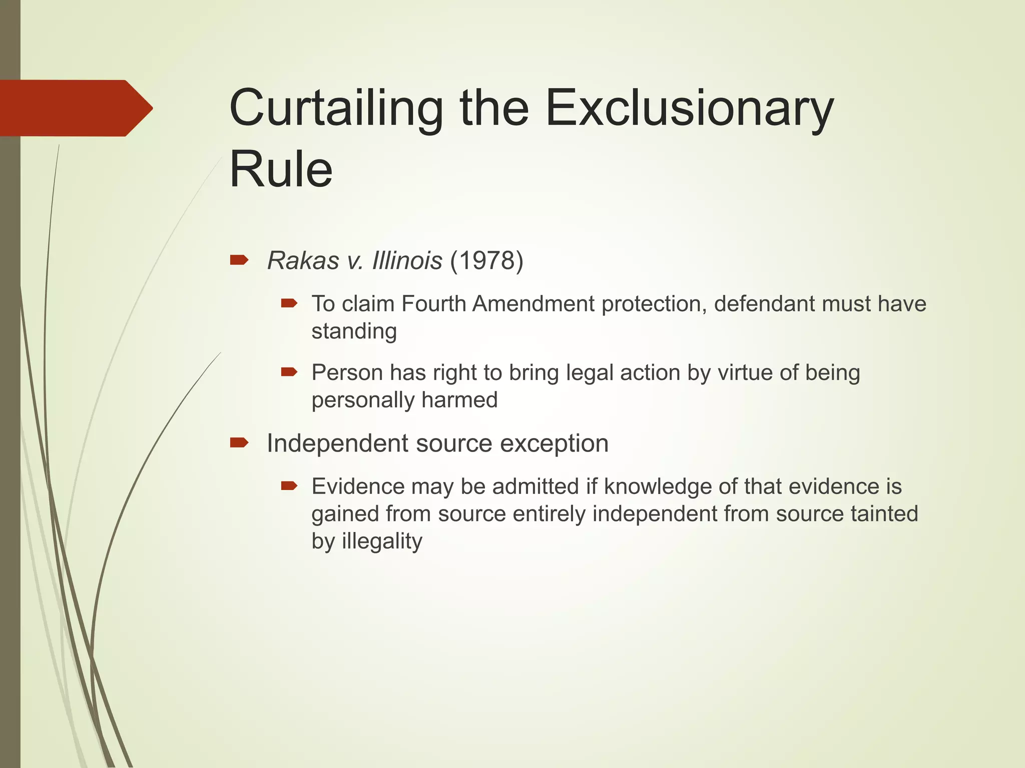 Curtailing the Exclusionary
Rule
 Rakas v. Illinois (1978)
 To claim Fourth Amendment protection, defendant must have
standing
 Person has right to bring legal action by virtue of being
personally harmed
 Independent source exception
 Evidence may be admitted if knowledge of that evidence is
gained from source entirely independent from source tainted
by illegality
 