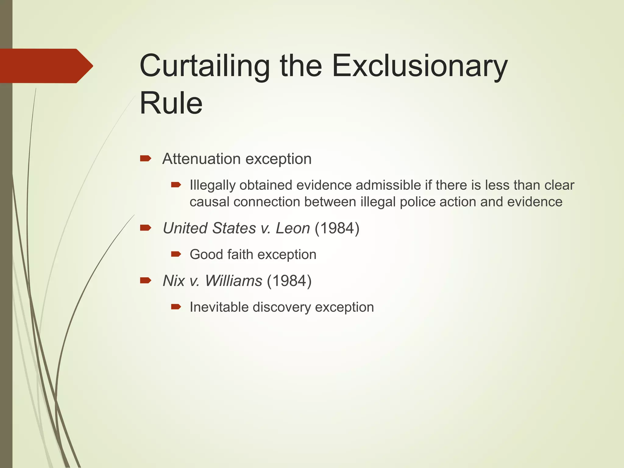 Curtailing the Exclusionary
Rule
 Attenuation exception
 Illegally obtained evidence admissible if there is less than clear
causal connection between illegal police action and evidence
 United States v. Leon (1984)
 Good faith exception
 Nix v. Williams (1984)
 Inevitable discovery exception
 