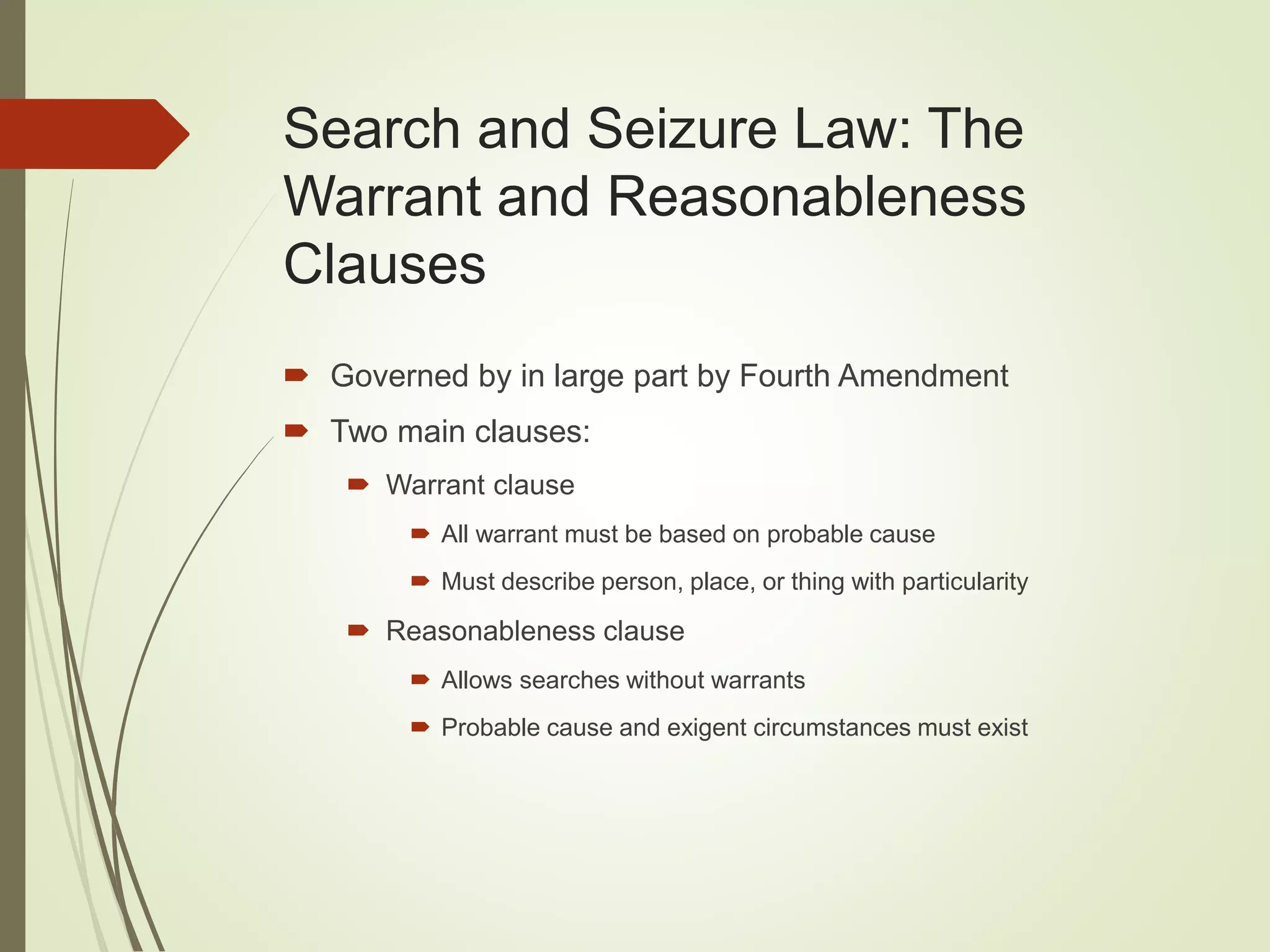 Search and Seizure Law: The
Warrant and Reasonableness
Clauses
 Governed by in large part by Fourth Amendment
 Two main clauses:
 Warrant clause
 All warrant must be based on probable cause
 Must describe person, place, or thing with particularity
 Reasonableness clause
 Allows searches without warrants
 Probable cause and exigent circumstances must exist
 