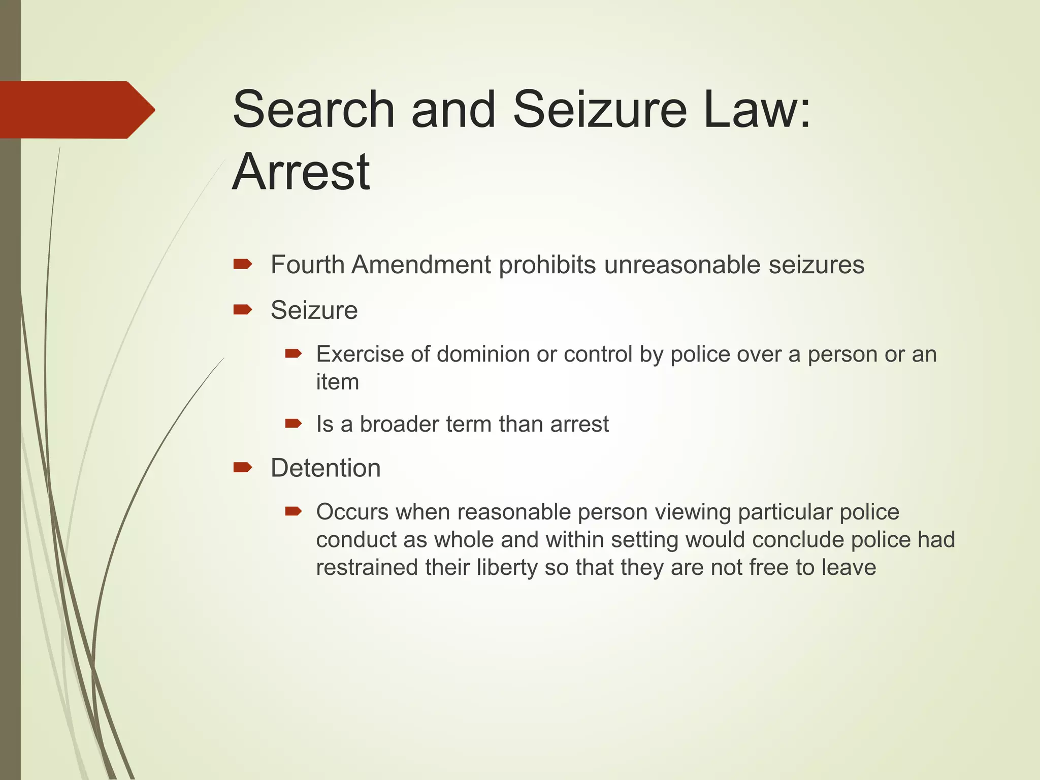 Search and Seizure Law:
Arrest
 Fourth Amendment prohibits unreasonable seizures
 Seizure
 Exercise of dominion or control by police over a person or an
item
 Is a broader term than arrest
 Detention
 Occurs when reasonable person viewing particular police
conduct as whole and within setting would conclude police had
restrained their liberty so that they are not free to leave
 